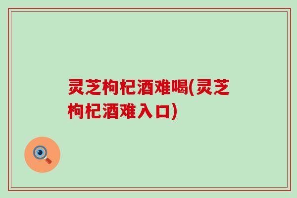灵芝枸杞酒难喝(灵芝枸杞酒难入口)