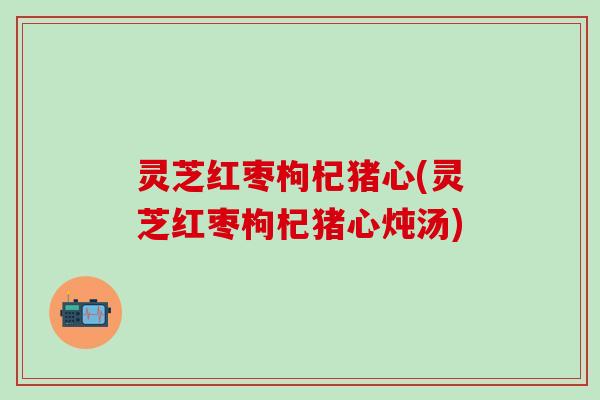 灵芝红枣枸杞猪心(灵芝红枣枸杞猪心炖汤)