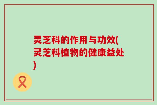 灵芝科的作用与功效(灵芝科植物的健康益处)