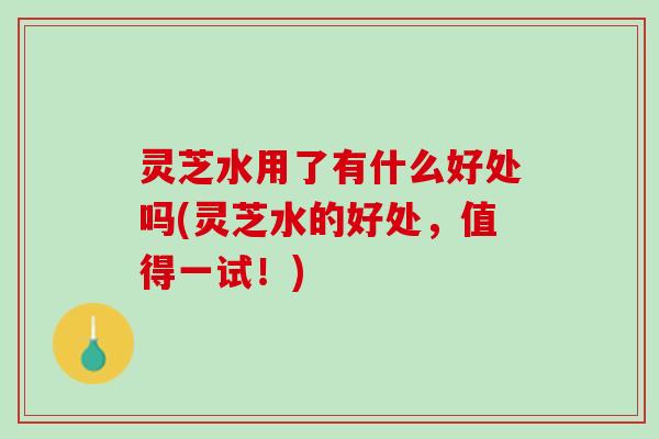 灵芝水用了有什么好处吗(灵芝水的好处，值得一试！)