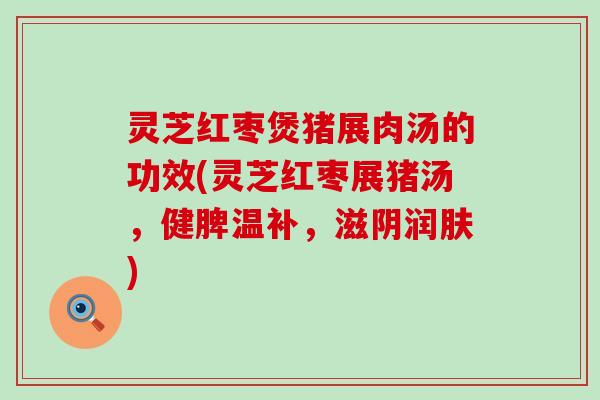 灵芝红枣煲猪展肉汤的功效(灵芝红枣展猪汤，健脾温补，滋阴润肤)