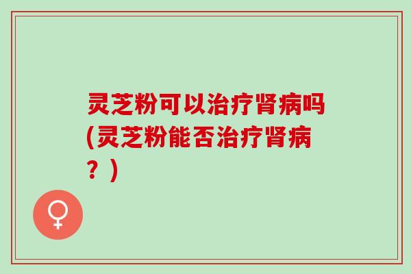 灵芝粉可以治疗肾病吗(灵芝粉能否治疗肾病？)