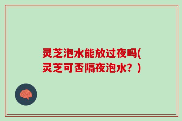 灵芝泡水能放过夜吗(灵芝可否隔夜泡水？)