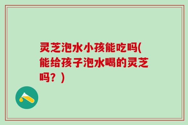 灵芝泡水小孩能吃吗(能给孩子泡水喝的灵芝吗？)