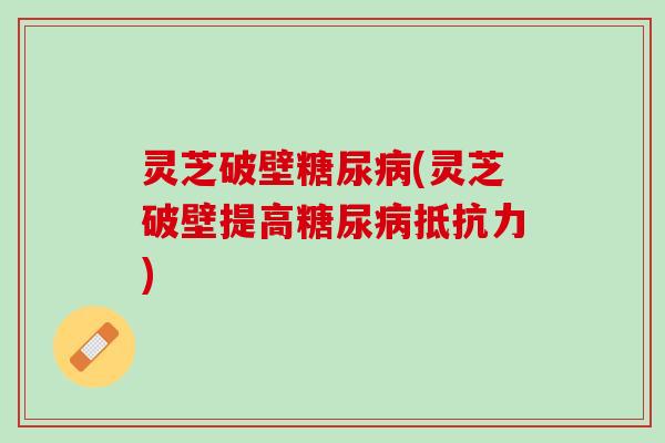 灵芝破壁糖尿病(灵芝破壁提高糖尿病抵抗力)