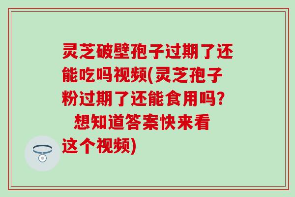 灵芝破壁孢子过期了还能吃吗视频(灵芝孢子粉过期了还能食用吗？  想知道答案快来看这个视频)