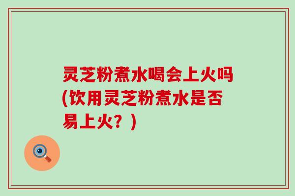 灵芝粉煮水喝会上火吗(饮用灵芝粉煮水是否易上火？)