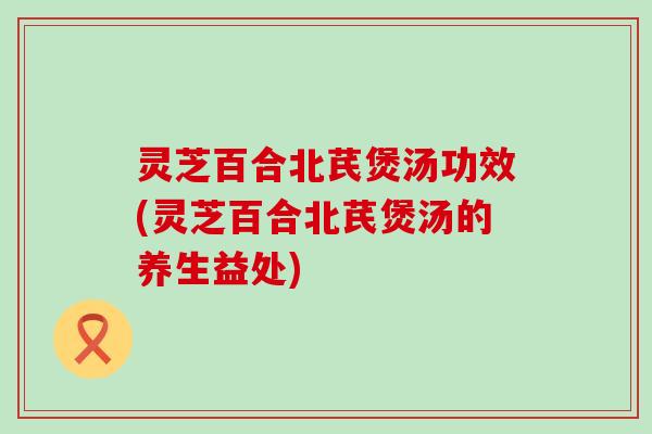 灵芝百合北芪煲汤功效(灵芝百合北芪煲汤的养生益处)