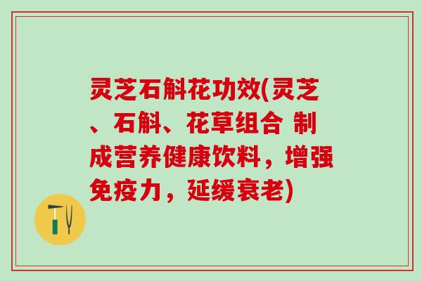 灵芝石斛花功效(灵芝、石斛、花草组合 制成营养健康饮料，增强免疫力，延缓衰老)