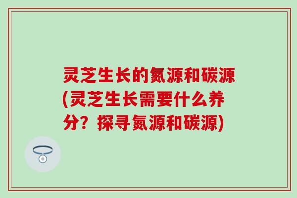 灵芝生长的氮源和碳源(灵芝生长需要什么养分？探寻氮源和碳源)