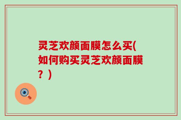灵芝欢颜面膜怎么买(如何购买灵芝欢颜面膜？)