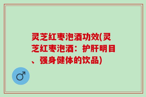 灵芝红枣泡酒功效(灵芝红枣泡酒：护肝明目、强身健体的饮品)