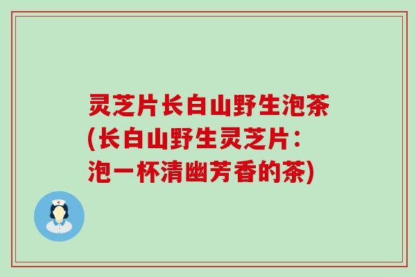 灵芝片长白山野生泡茶(长白山野生灵芝片：泡一杯清幽芳香的茶)
