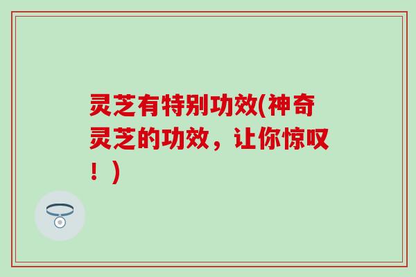 灵芝有特别功效(神奇灵芝的功效，让你惊叹！)