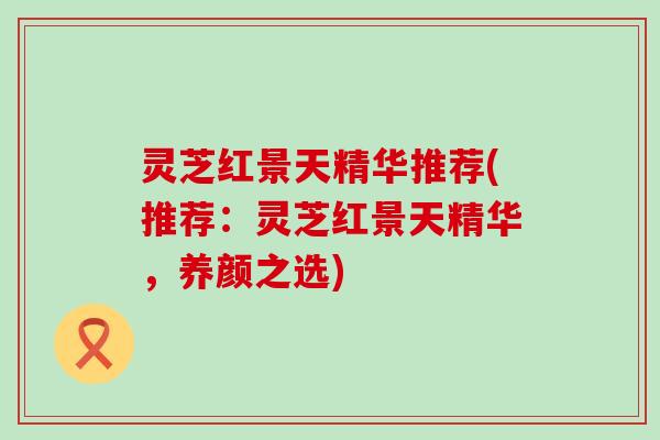 灵芝红景天精华推荐(推荐:灵芝红景天精华,养颜之选) 灵芝红景天精华推荐(推荐:灵芝红景天精华,养颜之选)