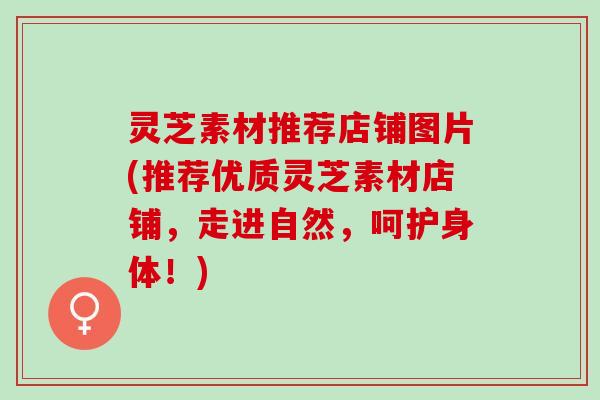 灵芝素材推荐店铺图片(推荐优质灵芝素材店铺，走进自然，呵护身体！)