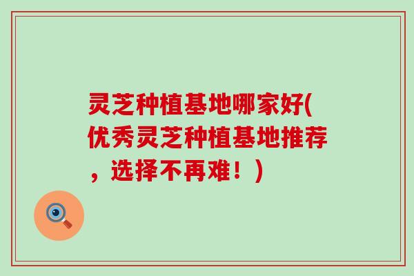 灵芝种植基地哪家好(优秀灵芝种植基地推荐，选择不再难！)