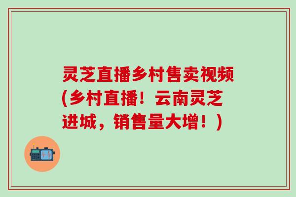 灵芝直播乡村售卖视频(乡村直播！云南灵芝进城，销售量大增！)