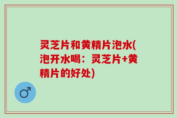 灵芝片和黄精片泡水(泡开水喝：灵芝片+黄精片的好处)