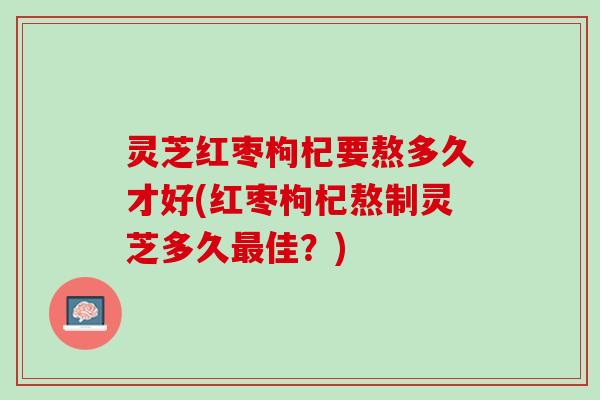 灵芝红枣枸杞要熬多久才好(红枣枸杞熬制灵芝多久最佳？)