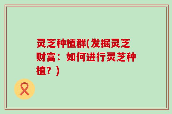 灵芝种植群(发掘灵芝财富：如何进行灵芝种植？)