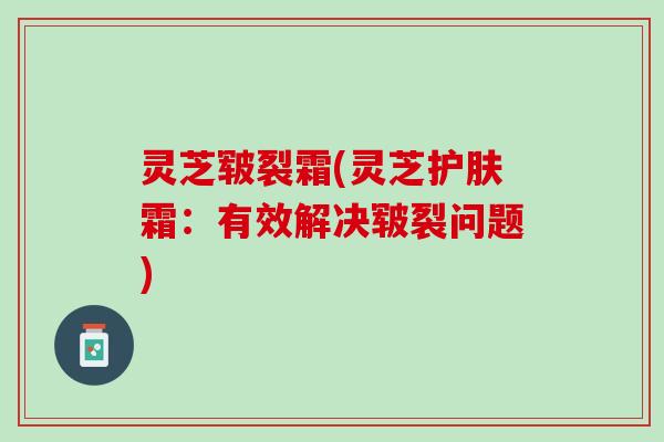 灵芝皲裂霜(灵芝护肤霜:有效解决皲裂问题) 灵芝皲裂霜(灵芝护肤霜:有效解决皲裂问题)