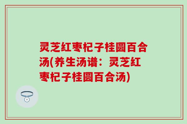 灵芝红枣杞子桂圆百合汤(养生汤谱：灵芝红枣杞子桂圆百合汤)