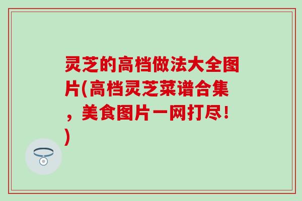 灵芝的高档做法大全图片(高档灵芝菜谱合集，美食图片一网打尽！)