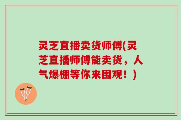 灵芝直播卖货师傅(灵芝直播师傅能卖货，人气爆棚等你来围观！)