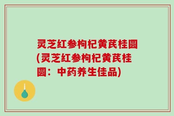 灵芝红参枸杞黄芪桂圆(灵芝红参枸杞黄芪桂圆：中药养生佳品)