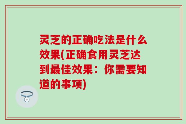 灵芝的正确吃法是什么效果(正确食用灵芝达到最佳效果：你需要知道的事项)