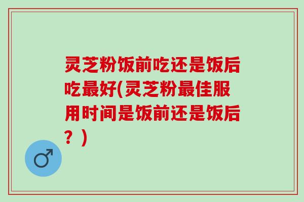 灵芝粉饭前吃还是饭后吃最好(灵芝粉最佳服用时间是饭前还是饭后？)