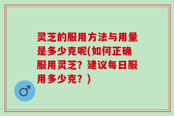 灵芝的服用方法与用量是多少克呢(如何正确服用灵芝？建议每日服用多少克？)