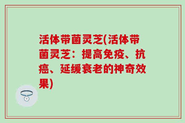 活体带菌灵芝(活体带菌灵芝：提高免疫、抗癌、延缓衰老的神奇效果)
