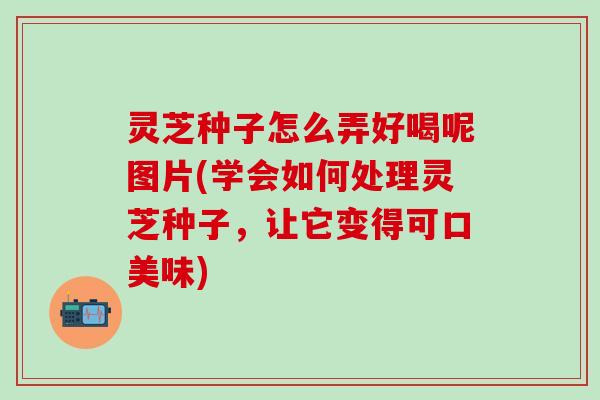 灵芝种子怎么弄好喝呢图片(学会如何处理灵芝种子，让它变得可口美味)