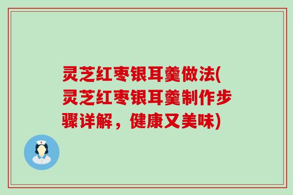 灵芝红枣银耳羹做法(灵芝红枣银耳羹制作步骤详解，健康又美味)