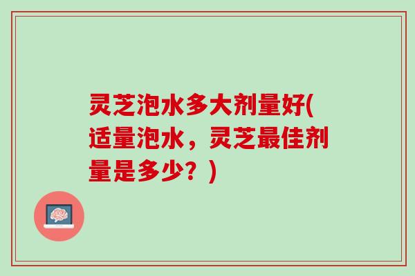 灵芝泡水多大剂量好(适量泡水，灵芝最佳剂量是多少？)