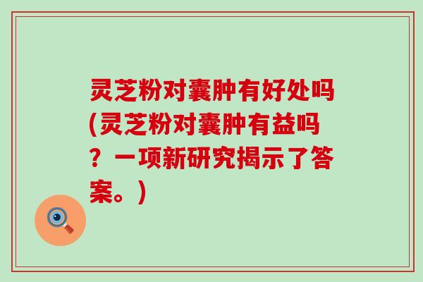 灵芝粉对囊肿有好处吗(灵芝粉对囊肿有益吗？一项新研究揭示了答案。)