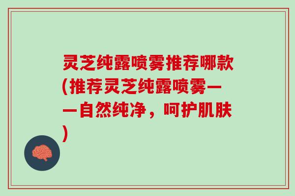 灵芝纯露喷雾推荐哪款(推荐灵芝纯露喷雾——自然纯净，呵护肌肤)