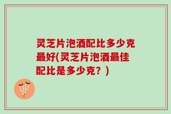 灵芝片泡酒配比多少克最好(灵芝片泡酒最佳配比是多少克？)