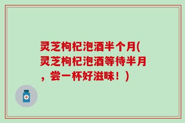 灵芝枸杞泡酒半个月(灵芝枸杞泡酒等待半月，尝一杯好滋味！)