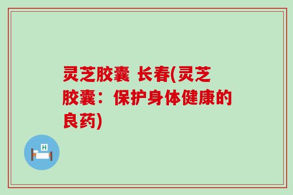 灵芝胶囊 长春(灵芝胶囊：保护身体健康的良药)