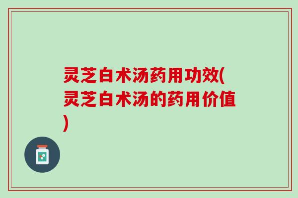 灵芝白术汤药用功效(灵芝白术汤的药用价值) 灵芝白术汤药用功效(灵芝白术汤的药用价值)