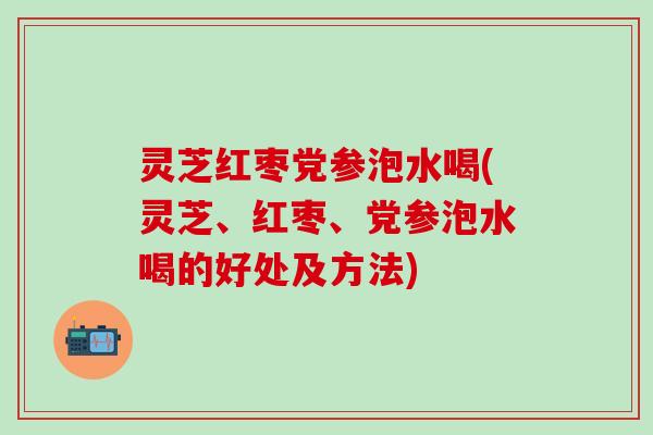 灵芝红枣党参泡水喝(灵芝、红枣、党参泡水喝的好处及方法)
