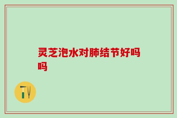 灵芝泡水对肺结节好吗吗