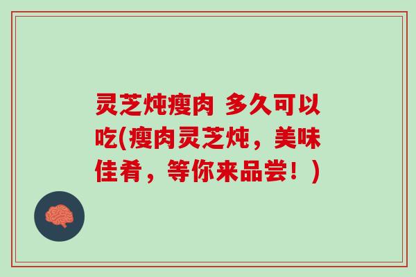 灵芝炖瘦肉 多久可以吃(瘦肉灵芝炖，美味佳肴，等你来品尝！)