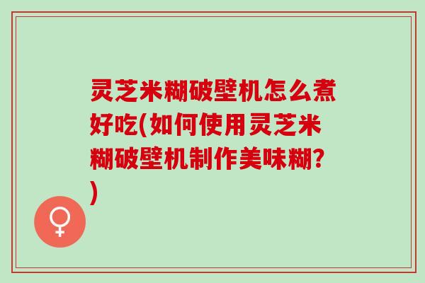 灵芝米糊破壁机怎么煮好吃(如何使用灵芝米糊破壁机制作美味糊？)