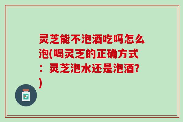 灵芝能不泡酒吃吗怎么泡(喝灵芝的正确方式：灵芝泡水还是泡酒？)