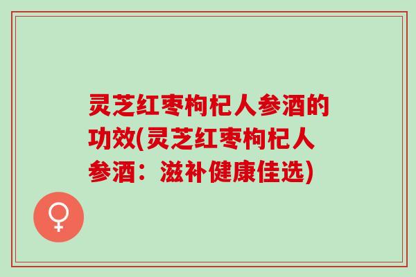 灵芝红枣枸杞人参酒的功效(灵芝红枣枸杞人参酒：滋补健康佳选)