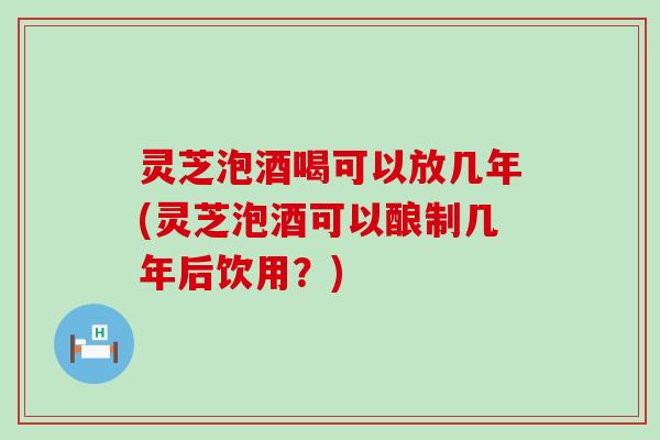 灵芝泡酒喝可以放几年(灵芝泡酒可以酿制几年后饮用？)